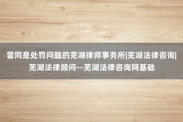 雷同是处罚问题的芜湖律师事务所|芜湖法律咨询|芜湖法律顾问--芜湖法律咨询网基础